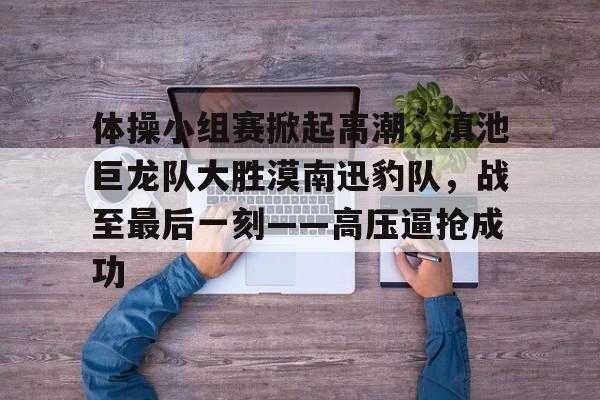  体操小组赛掀起高潮，滇池巨龙队大胜漠南迅豹队，战至最后一刻——高压逼抢成功-贝博中国平台